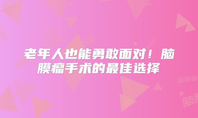 老年人也能勇敢面对！脑膜瘤手术的最佳选择