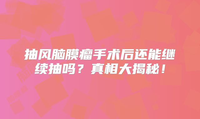 抽风脑膜瘤手术后还能继续抽吗？真相大揭秘！