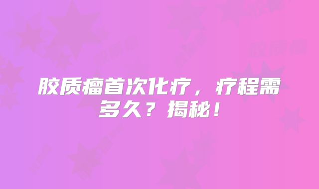 胶质瘤首次化疗，疗程需多久？揭秘！