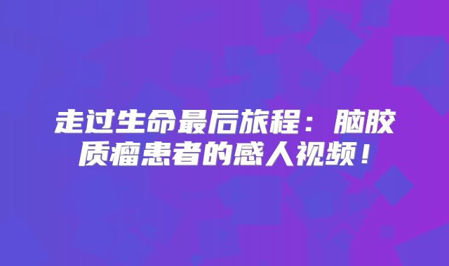 走过生命最后旅程：脑胶质瘤患者的感人视频！