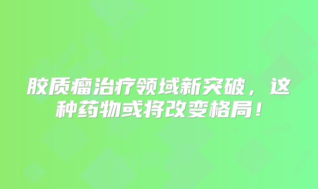 胶质瘤治疗领域新突破，这种药物或将改变格局！