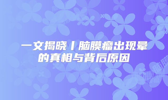 一文揭晓丨脑膜瘤出现晕的真相与背后原因