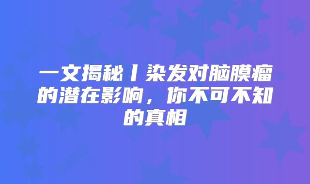 一文揭秘丨染发对脑膜瘤的潜在影响，你不可不知的真相