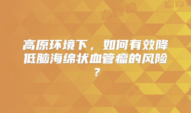 高原环境下，如何有效降低脑海绵状血管瘤的风险？