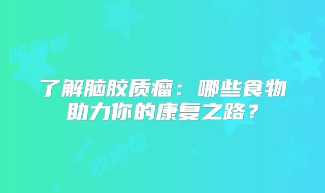 了解脑胶质瘤：哪些食物助力你的康复之路？