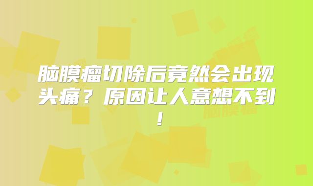 脑膜瘤切除后竟然会出现头痛？原因让人意想不到！