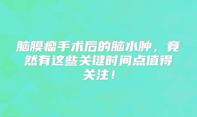 脑膜瘤手术后的脑水肿，竟然有这些关键时间点值得关注！