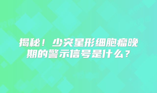 揭秘！少突星形细胞瘤晚期的警示信号是什么？