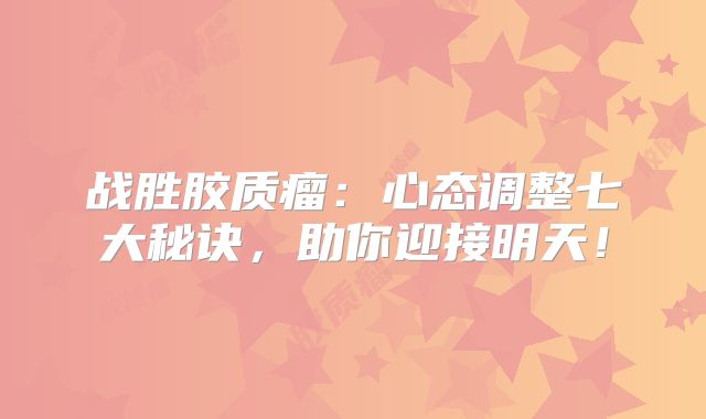 战胜胶质瘤：心态调整七大秘诀，助你迎接明天！