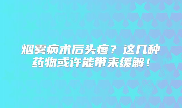 烟雾病术后头疼？这几种药物或许能带来缓解！