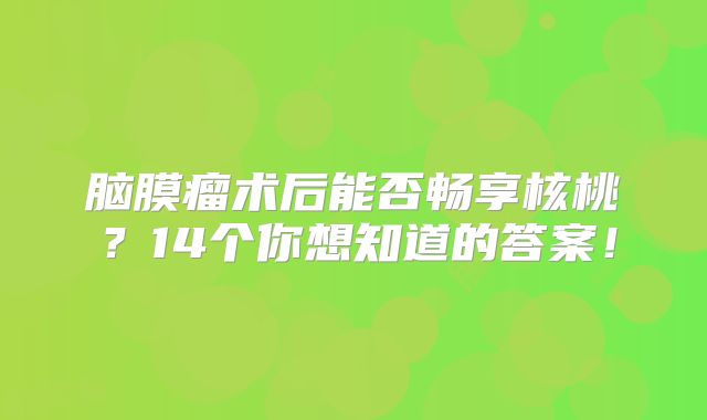 脑膜瘤术后能否畅享核桃？14个你想知道的答案！