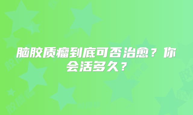 脑胶质瘤到底可否治愈？你会活多久？