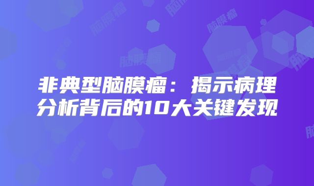 非典型脑膜瘤：揭示病理分析背后的10大关键发现