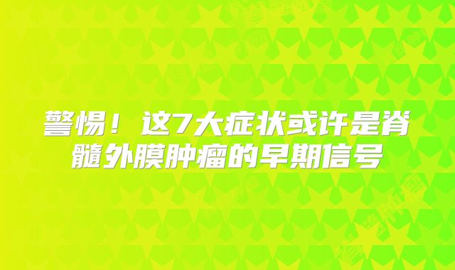 警惕！这7大症状或许是脊髓外膜肿瘤的早期信号