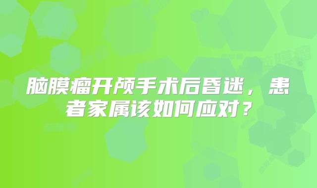 脑膜瘤开颅手术后昏迷，患者家属该如何应对？