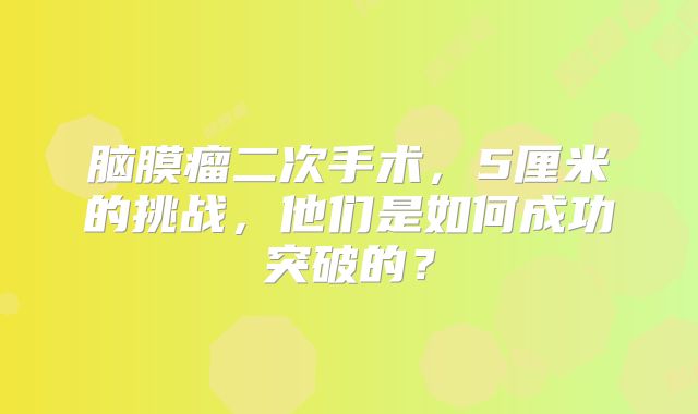 脑膜瘤二次手术，5厘米的挑战，他们是如何成功突破的？
