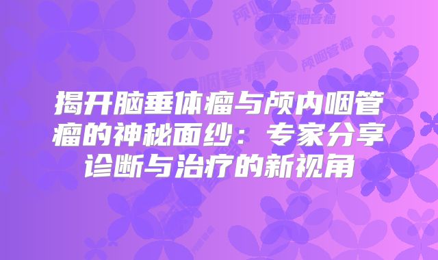 揭开脑垂体瘤与颅内咽管瘤的神秘面纱：专家分享诊断与治疗的新视角