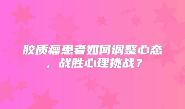 胶质瘤患者如何调整心态，战胜心理挑战？