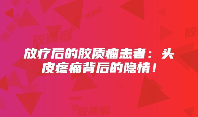放疗后的胶质瘤患者：头皮疼痛背后的隐情！