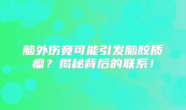 脑外伤竟可能引发脑胶质瘤？揭秘背后的联系！