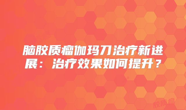 脑胶质瘤伽玛刀治疗新进展：治疗效果如何提升？