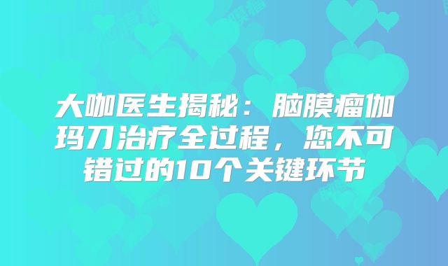 大咖医生揭秘：脑膜瘤伽玛刀治疗全过程，您不可错过的10个关键环节