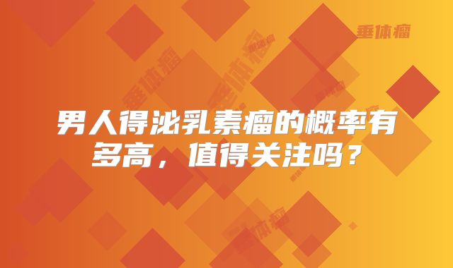 男人得泌乳素瘤的概率有多高，值得关注吗？