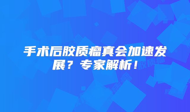 手术后胶质瘤真会加速发展？专家解析！