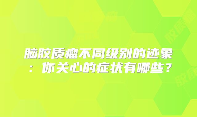 脑胶质瘤不同级别的迹象：你关心的症状有哪些？