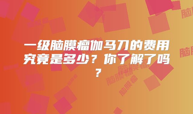 一级脑膜瘤伽马刀的费用究竟是多少？你了解了吗？