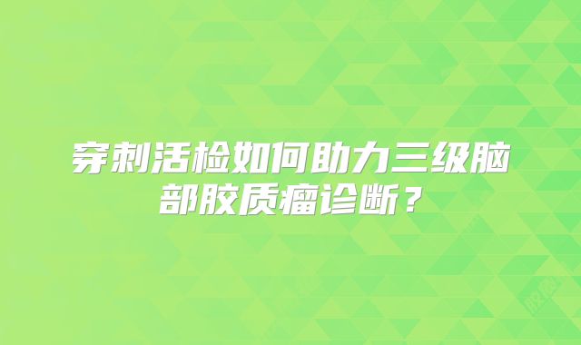 穿刺活检如何助力三级脑部胶质瘤诊断？