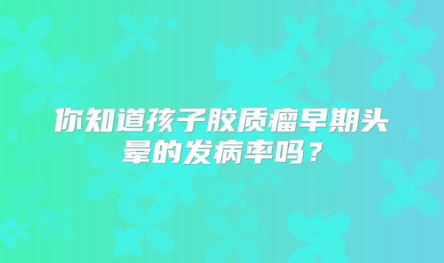 你知道孩子胶质瘤早期头晕的发病率吗？