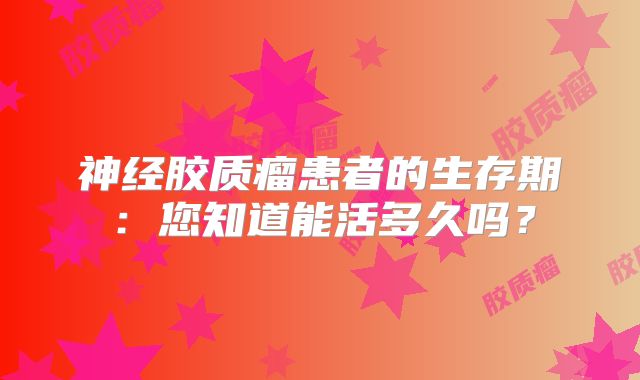 神经胶质瘤患者的生存期：您知道能活多久吗？