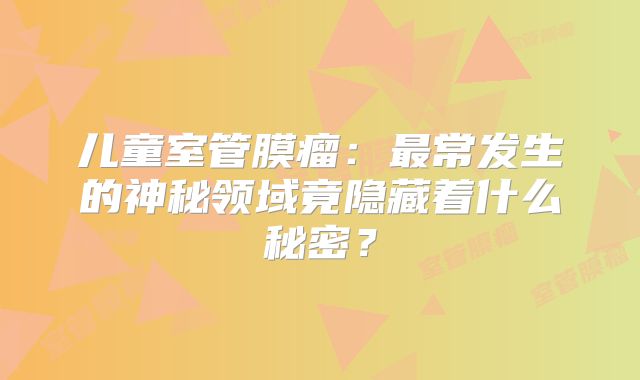 儿童室管膜瘤：最常发生的神秘领域竟隐藏着什么秘密？