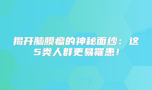 揭开脑膜瘤的神秘面纱：这5类人群更易罹患！