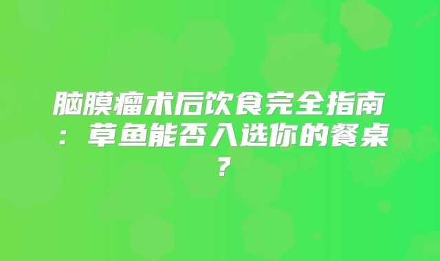 脑膜瘤术后饮食完全指南：草鱼能否入选你的餐桌？
