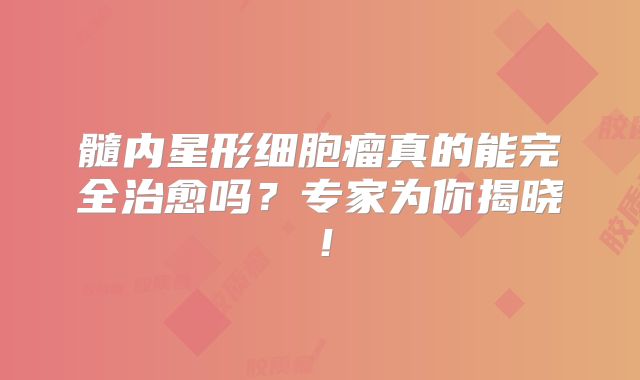 髓内星形细胞瘤真的能完全治愈吗？专家为你揭晓！