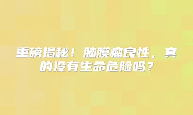 重磅揭秘！脑膜瘤良性，真的没有生命危险吗？