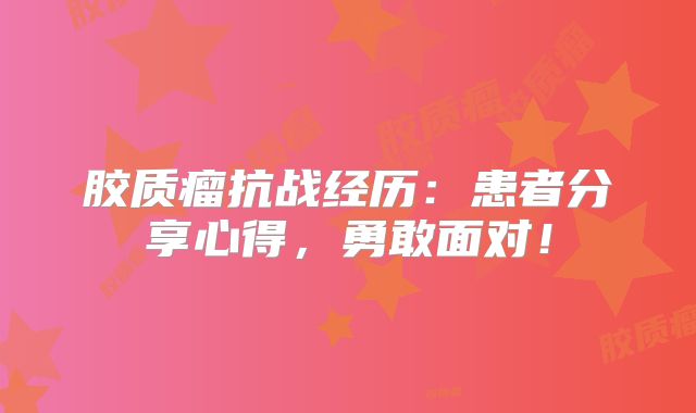 胶质瘤抗战经历：患者分享心得，勇敢面对！