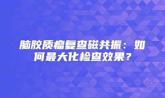 脑胶质瘤复查磁共振：如何最大化检查效果？