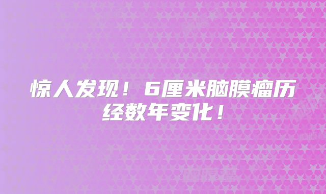惊人发现！6厘米脑膜瘤历经数年变化！