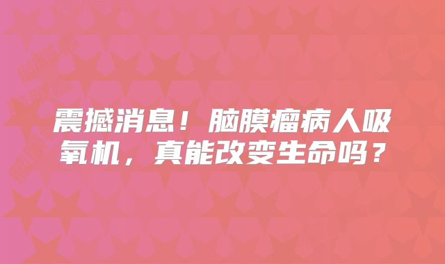 震撼消息！脑膜瘤病人吸氧机，真能改变生命吗？