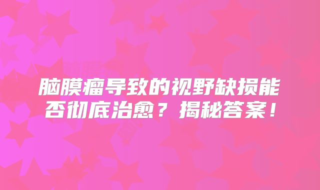 脑膜瘤导致的视野缺损能否彻底治愈？揭秘答案！