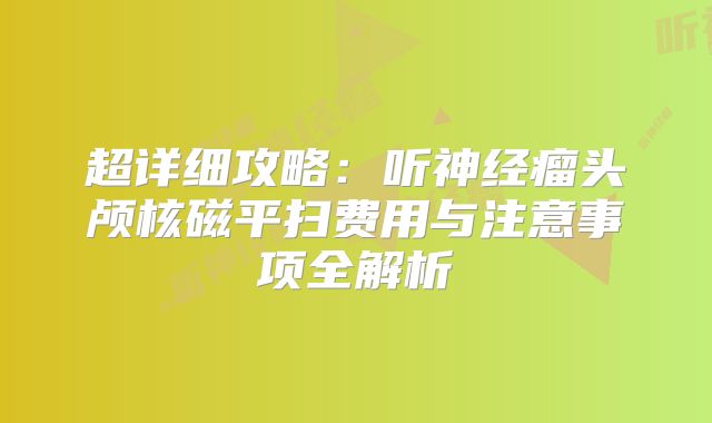 超详细攻略：听神经瘤头颅核磁平扫费用与注意事项全解析