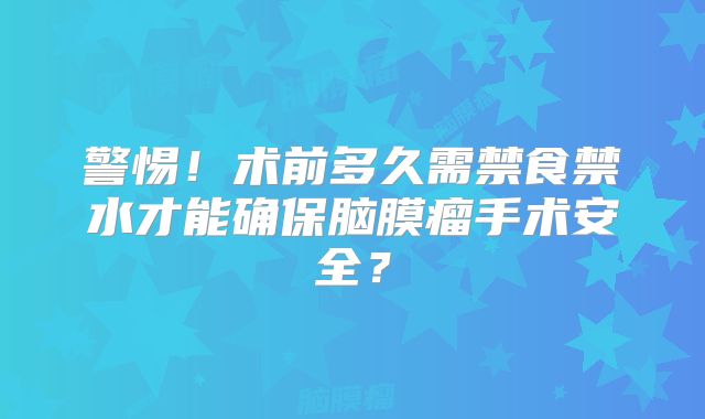 警惕！术前多久需禁食禁水才能确保脑膜瘤手术安全？