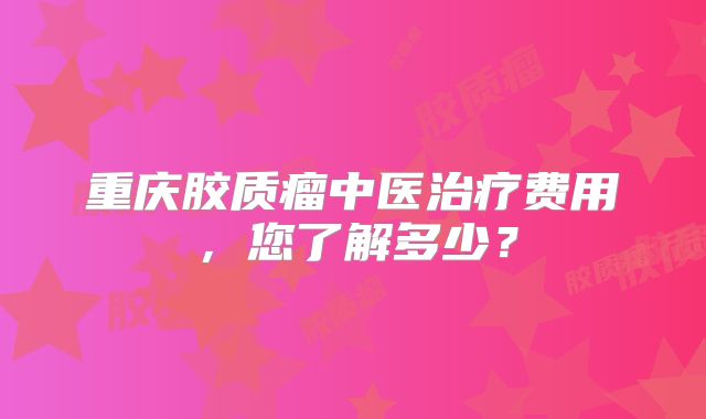 重庆胶质瘤中医治疗费用，您了解多少？