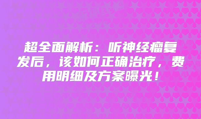 超全面解析：听神经瘤复发后，该如何正确治疗，费用明细及方案曝光！
