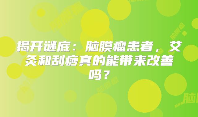 揭开谜底：脑膜瘤患者，艾灸和刮痧真的能带来改善吗？