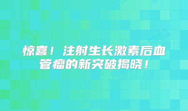 惊喜！注射生长激素后血管瘤的新突破揭晓！