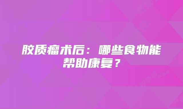 胶质瘤术后：哪些食物能帮助康复？